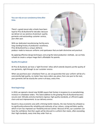 You can rely on our consistency time after
time.
There’s a good reason why schools have been
loyal to Price & Buckland for decades: because
we deliver on our promise of premium quality
garments and outstanding customer service,
year after year.
With our dedicated manufacturing facility and a
long standing history of production excellence,
Price & Buckland has a unique ability to
produce made to measure uniforms and sportswear that are both distinctive and practical.
By applying effective design techniques and using the latest production methods, we can help
schools to create a unique image that’s affordable for parents.
Quality throughout
At Price & Buckland, we have a ‘right first time’ ethos which extends beyond just the quality of
our garments, right through to our customer service.
When you purchase your schoolwear from us, we can guarantee that your uniform will be of a
consistently high quality, no matter how many orders you place, from one year to the next,
your garments will be exactly the same in all ways, every time.
New beginnings
In 2010, we opened a brand new 50,000 square foot factory in response to an overwhelming
increase in schoolwear orders. This latest addition to the growing Price & Buckland business
secures over 250 jobs and also maintains rigorous high quality standards, an efficient supply
chain and vast improvements to our delivery service.
Based in a busy economic area with a thriving textile industry, the new factory has allowed us
to significantly enhance the reliability and continuity of our colours, sizing and fabric quality;
which in turn has improved our flexibility and cost control. Because of this, our customers can
have the confidence that their pupils will be dressed in a uniform that meets, often exceeding
their high standards, every time they order from us.
 