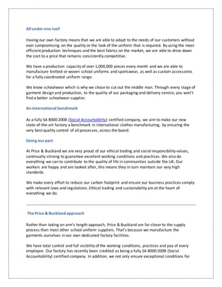 All under one roof
Having our own factory means that we are able to adapt to the needs of our customers without
ever compromising on the quality or the look of the uniform that is required. By using the most
efficient production techniques and the best fabrics on the market, we are able to drive down
the cost to a price that remains consistently competitive.
We have a production capacity of over 1,000,000 pieces every month and we are able to
manufacture knitted or woven school uniforms and sportswear, as well as custom accessories
for a fully coordinated uniform range.
We know schoolwear which is why we chose to cut out the middle man. Through every stage of
garment design and production, to the quality of our packaging and delivery service, you won’t
find a better schoolwear supplier.
An international benchmark
As a fully SA 8000:2008 (Social Accountability) certified company, we aim to make our new
state-of-the-art factory a benchmark in international clothes manufacturing, by ensuring the
very best quality control of all processes, across the board.
Doing our part
At Price & Buckland we are very proud of our ethical trading and social responsibility values,
continually striving to guarantee excellent working conditions and practices. We also do
everything we can to contribute to the quality of life in communities outside the UK. Our
workers are happy and are looked after, this means they in turn maintain our very high
standards.
We make every effort to reduce our carbon footprint and ensure our business practices comply
with relevant laws and regulations. Ethical trading and sustainability are at the heart of
everything we do.
The Price & Buckland approach
Rather than taking an arm’s length approach, Price & Buckland are far closer to the supply
process than most other school uniform suppliers. That’s because we manufacture the
garments ourselves in our own dedicated factory facilities.
We have total control and full visibility of the working conditions, practices and pay of every
employee. Our factory has recently been credited as being a fully SA 8000:2008 (Social
Accountability) certified company. In addition, we not only ensure exceptional conditions for
 