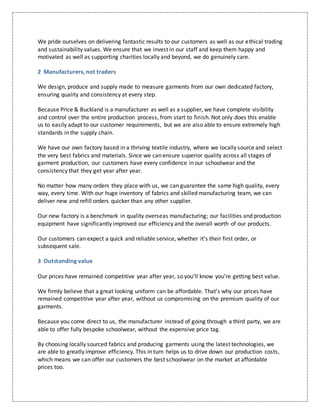 We pride ourselves on delivering fantastic results to our customers as well as our ethical trading
and sustainability values. We ensure that we invest in our staff and keep them happy and
motivated as well as supporting charities locally and beyond, we do genuinely care.
2 Manufacturers, not traders
We design, produce and supply made to measure garments from our own dedicated factory,
ensuring quality and consistency at every step.
Because Price & Buckland is a manufacturer as well as a supplier, we have complete visibility
and control over the entire production process, from start to finish. Not only does this enable
us to easily adapt to our customer requirements, but we are also able to ensure extremely high
standards in the supply chain.
We have our own factory based in a thriving textile industry, where we locally source and select
the very best fabrics and materials. Since we can ensure superior quality across all stages of
garment production, our customers have every confidence in our schoolwear and the
consistency that they get year after year.
No matter how many orders they place with us, we can guarantee the same high quality, every
way, every time. With our huge inventory of fabrics and skilled manufacturing team, we can
deliver new and refill orders quicker than any other supplier.
Our new factory is a benchmark in quality overseas manufacturing; our facilities and production
equipment have significantly improved our efficiency and the overall worth of our products.
Our customers can expect a quick and reliable service, whether it’s their first order, or
subsequent sale.
3 Outstanding value
Our prices have remained competitive year after year, so you’ll know you’re getting best value.
We firmly believe that a great looking uniform can be affordable. That’s why our prices have
remained competitive year after year, without us compromising on the premium quality of our
garments.
Because you come direct to us, the manufacturer instead of going through a third party, we are
able to offer fully bespoke schoolwear, without the expensive price tag.
By choosing locally sourced fabrics and producing garments using the latest technologies, we
are able to greatly improve efficiency. This in turn helps us to drive down our production costs,
which means we can offer our customers the best schoolwear on the market at affordable
prices too.
 