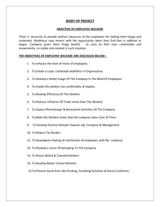 BODY OF PROJECT
OBJECTIVE OF EMPLOYEE WELFARE
There is necessity to provide welfare measures to the employees for making them happy and
contented. Workforce may remain with the organization when they find that in addition to
wages. Company given them fringe benefit to carry on their lives comfortably and
conveniently, so stable and created in such situation.
THE OBJECTIVES OF EMPLOYEE WELFARE ARE DISCUSSED BELOW:-
1. To enhance the level of moral of employees.
2. To Create a Loyal, Contented workforce in Organization.
3. To Develop a Better Image Of The Company In The Mind Of Employees.
4. To enable the workers too comfortably & happily.
5. To Develop Efficiency Of The Workers
6. To Reduces Influence Of Trade Union Over The Workers
7. To Expose Philanthropic & Benevolent Activities Of The Company
8. To Make the Workers know that the company takes Care of Them.
9. To Develop Positive Altitude Towards Job, Company & Management
10. To Reduce Tax Burden.
11. To Developed a feeling of satisfaction of employees with the company
12. To Develop a sense Of belonging To The Company
13. To Retain Skilled & Talented Workers
14. To Develop Better Human Relation.
15.To Prevent Social Evils like Drinking, Gambling Activities & Social Conditions.
 