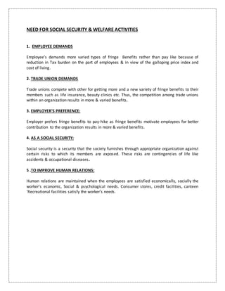 NEED FOR SOCIAL SECURITY & WELFARE ACTIVITIES
1. EMPLOYEE DEMANDS
Employee’s demands more varied types of fringe Benefits rather than pay like because of
reduction in Tax burden on the part of employees & in view of the galloping price index and
cost of living.
2. TRADE UNION DEMANDS
Trade unions compete with other for getting more and a new variety of fringe benefits to their
members such as life insurance, beauty clinics etc. Thus, the competition among trade unions
within an organization results in more & varied benefits.
3. EMPLOYER’S PREFERENCE:
Employer prefers fringe benefits to pay-hike as fringe benefits motivate employees for better
contribution to the organization results in more & varied benefits.
4. AS A SOCIAL SECURITY:
Social security is a security that the society furnishes through appropriate organization against
certain risks to which its members are exposed. These risks are contingencies of life like
accidents & occupational diseases.
5 .TO IMPROVE HUMAN RELATIONS:
Human relations are maintained when the employees are satisfied economically, socially the
worker’s economic, Social & psychological needs. Consumer stores, credit facilities, canteen
‘Recreational facilities satisfy the worker’s needs.
 