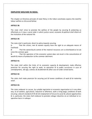 EMPLOYEE WELFARE IN INDIA.
The chapter on Directive principle of state Policy in the Indian constitutes express the need for
labour welfare as discussed below:
ARTICLE 38:
The state shall strive to promote the welfare of the people by securing & protecting as
effectively as it may a social order in which justice social, economic & political shall inform all
the institution of the national life
ARTICLE 39:
The state shall in particular, direct its policy towards securing.
1- That the citizen, men & women equally have the right to an adequate means of
livelihood.
2- That the ownership & control of the material resources are so distributed as to sub
serve the common goal.
3- That the operation of the economic system does not result in the concentration of
wealth & means of production to the common detriment.
ARTICLE 41:
The state shall within the limits of its economic capacity & development, make effective
provision for securing the right to work, to education & to public assistance in case of
unemployment, old age, sickness & disablement & other case of under served wants.
ARTICLE 42:
The state shall make provision for securing just & human conditions of work & for maternity
relief.
ARTICLE 43:
The state endeavor to secure, by suitable legislation or economic organization or in any other
way, to all workers, agricultural, industrial or otherwise, work a living wage, conditions of work
ensuring a decent standard of life & full employment of leisure & social & cultural opportunities
& in, particular, the state shall endeavor to promote cottage industries on an individual or co-
operative basis in rudrapur.
 