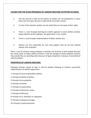 CAUSES FOR THE SLOW PROGRESS OF LABOUR WELFARE ACTIVITIES IN INDIA:
1- The ales parried in India for the welfare of workers are not coordinative in nature
these ales have been passed in unplanned & unscientific manner.
2- In most of the industries workers are not united they are not aware of their rights.
3- There is a lack of proper planning & scientific approach in easier welfare activities
being underline by the employers, the government in our country.
4- There is a lack of proper implementation of labour welfare also.
5- Workers are also responsible for such slow progress they do not have attuned
towards their employers.
There is lack of initiative among employers to provide such facilities to them worked they feel
the money spent on labour welfare activities is only the wastage of money whatever facilities
they provide they are providing either because of legal compulsion or because of possibility of
sheik by workers.
PRINCIPLES OF LABOUR WELFARE:
Following Principal should be kept in mind & properly following to achiever successfully
implementation of welfare programmes:
1. Principal of social responsibility industry.
2. Principle of totality of welfare.
3. Principle of accountability.
4. Principle of timelier.
5. Principle of responsibility.
6. Principle of democratic values.
7. Principle of efficiency.
8. Principle of co- ordination or integration.
9. Principle of adequacy of wages.
10. Principle of repersonalisation.
 