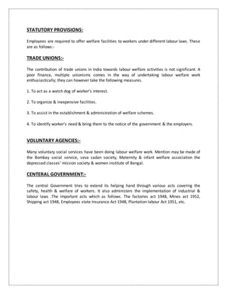 STATUTORY PROVISIONS:
Employees are required to offer welfare facilities to workers under different labour laws. These
are as follows:-
TRADE UNIONS:-
The contribution of trade unions in India towards labour welfare activities is not significant. A
poor finance, multiple unionisms comes in the way of undertaking labour welfare work
enthusiastically; they can however take the following measures.
1. To act as a watch dog of worker’s interest.
2. To organize & inexpensive facilities.
3. To assist in the establishment & administration of welfare schemes.
4. To identify worker’s need & bring them to the notice of the government & the employers.
VOLUNTARY AGENCIES:-
Many voluntary social services have been doing labour welfare work. Mention may be made of
the Bombay social service, seva sadan society, Maternity & infant welfare association the
depressed classes’ mission society & women institute of Bengal.
CENTERAL GOVERNMENT:-
The central Government tries to extend its helping hand through various acts covering the
safety, health & welfare of workers. It also administers the implementation of industrial &
labour laws .The important acts which as follows. The factories act 1948, Mines act 1952,
Shipping act 1948, Employees state Insurance Act 1948, Plantation labour Act 1951, etc.
 