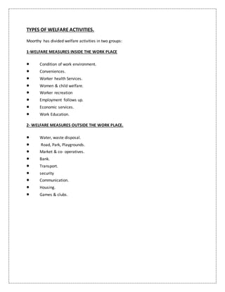TYPES OF WELFARE ACTIVITIES.
Moorthy has divided welfare activities in two groups:
1-WELFARE MEASURES INSIDE THE WORK PLACE
 Condition of work environment.
 Conveniences.
 Worker health Services.
 Women & child welfare.
 Worker recreation
 Employment follows up.
 Economic services.
 Work Education.
2- WELFARE MEASURES OUTSIDE THE WORK PLACE.
 Water, waste disposal.
 Road, Park, Playgrounds.
 Market & co- operatives.
 Bank.
 Transport.
 security
 Communication.
 Housing.
 Games & clubs.
 