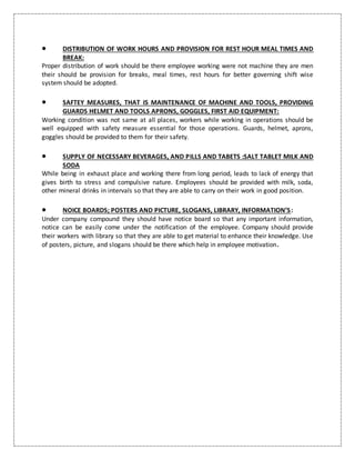  DISTRIBUTION OF WORK HOURS AND PROVISION FOR REST HOUR MEAL TIMES AND
BREAK:
Proper distribution of work should be there employee working were not machine they are men
their should be provision for breaks, meal times, rest hours for better governing shift wise
system should be adopted.
 SAFTEY MEASURES, THAT IS MAINTENANCE OF MACHINE AND TOOLS, PROVIDING
GUARDS HELMET AND TOOLS APRONS, GOGGLES, FIRST AID EQUIPMENT:
Working condition was not same at all places, workers while working in operations should be
well equipped with safety measure essential for those operations. Guards, helmet, aprons,
goggles should be provided to them for their safety.
 SUPPLY OF NECESSARY BEVERAGES, AND PILLS AND TABETS :SALT TABLET MILK AND
SODA
While being in exhaust place and working there from long period, leads to lack of energy that
gives birth to stress and compulsive nature. Employees should be provided with milk, soda,
other mineral drinks in intervals so that they are able to carry on their work in good position.
 NOICE BOARDS; POSTERS AND PICTURE, SLOGANS, LIBRARY, INFORMATION’S:
Under company compound they should have notice board so that any important information,
notice can be easily come under the notification of the employee. Company should provide
their workers with library so that they are able to get material to enhance their knowledge. Use
of posters, picture, and slogans should be there which help in employee motivation.
 