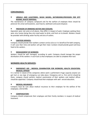 CONVENIENCE:
 URINALS AND LAVATORIES, WASH BASINS, BATHROOMS,PROVISION FOR SPIT
ROOMS, WASTE DISPOSAL:
The maintenance of company compound and for the welfare of employee there should be
provision for urinal and lavatories, wash basins, bathroom and waste disposal.
 PROVISION OF DRINKING WATER AND COOLERS:
Operation were not same at all places, they differ in respect of work. Employee working there
were also human being they also need water to drink, and fresh air to breath. Workers should
be provided with drinking water facility and also of coolers.
 CANTEEN SERVICES:
Company should provide their workers canteen service also as it is beneficial for both company,
it will save their time and workers will get their meal. Canteen should provide good nutritious
food to the workers.
 MANAGEMENT OF WORKERS:
Workers should be well managed, according to work. Company should manage the proper
distribution of the workers in each task so that employees are able to complete their task
WORKERS HEALTH SERVICES:
 EMERGENCY AID , MEDICAL EXAMINATION FOR WORKERS; HEALTH EDUCATION;
MEDICAL OFFICER:
It is normal in nature of the companies where work is performed in huge capacity anyone can
get hurt or any type of emergency can take place. Emergency aid i.e. first aid kit should be
there, company should perform medical examination of their workers and medical officer
should be appointed. Company should lead their employee with well- versed education.
 MEDICAL INSURANCE:
Company must be sure about medical insurance to their employee for the welfare of the
employees. (ESI & EMI)
 COMPENSATION:
Company should compensate their employee and their family members in respect of medical
treatment.
 