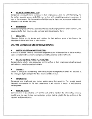  WOMEN AND CHILD WELFARE:
Companies now usually make compound in their employees workers live with their family. For
the welfare purpose, women and child must be lead with education programmes, provision of
loan to the employees for the education of child should be there, and recreational parks should
be there for the women and child.
 RECREATION:
Recreation comprises of various activities like social cultural programmes for the women’s, and
playgrounds for their children, extra curricular activities should be there.
 EDUCATION:
Education facility to the women and children for their welfare, grant of the loan to the
employee for better education of their children
WELFARE MEASURES OUTSIDE THE WORKPLACE:
 WATER SANITATION WASTE DISPOSAL:
As discussed earlier, company should have proper measures in consideration of waste disposal;
water sanitation in broader sense company should have control on their effluents.
 ROADS, LIGHTING, PARKS, PLAYGROUNDS:
Company being whole- sole responsible for the welfare of their employees with playgrounds
and parks as a part of recreational activity
 SCHOOLS:
Schools is a major associated thing with our country for its bright future and if it’s provided to
the employees by the company for their children and themselves
 TRASNSPORT:
Companies have employees from various places nearby their province. They should provide
them with transport facility for their convenience. It will be good in respect of both company
and employee.
 COMUNICATION:
Communication is essential to carry on the work, and to maintain the relationship, company
should have its own flexible communication system that is suitable for the welfare of the
company and its employees.
 