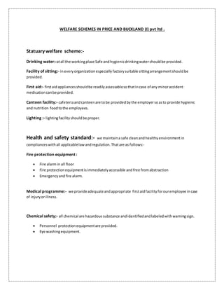 WELFARE SCHEMES IN PRICE AND BUCKLAND (I) pvt ltd .
Statuary welfare scheme:-
Drinking water:-atall the workingplace Safe andhygienicdrinkingwatershouldbe provided.
Facility of sitting:- ineveryorganizationespeciallyfactorysuitable sittingarrangementshouldbe
provided.
First aid:- firstaidappliancesshouldbe readilyassessablesothatincase of any minoraccident
medicationcanbe provided.
Canteen facility:- cafeteriaand canteenare tobe providedbythe employersoasto provide hygienic
and nutrition foodtothe employees.
Lighting :- lightingfacilityshouldbe proper.
Health and safety standard:- we maintaina safe cleanandhealthyenvironmentin
complianceswithall applicablelawandregulation.Thatare as follows:-
Fire protection equipment :
 Fire alarmin all floor
 Fire protectionequipmentisimmediatelyaccessible andfree fromabstraction
 Emergencyandfire alarm.
Medical programme:- we provideadequateandappropriate firstaidfacilityforouremployee incase
of injuryorillness.
Chemical safety:- all chemical are hazardoussubstance andidentifiedandlabeledwithwarningsign.
 Personnel protectionequipmentare provided.
 Eye washingequipment.
 