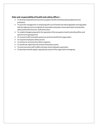 `Role and responsibility of healthand safety officer:-
 To developimplementandmonitoroccupationhealthandsafetypolicyprogramme and
procedure.
 To assistthe managementincomplyingwithcurrenthealthandsafetylegislationandregulation
withthe objective of ensuringthatall reasonable andpropermeasureare takentoprotectthe
safetyandhealthof learner,staff andvisitors.
 To establishbudgetproposalforthe operationof the occupationhealthandsafetyofficerand
specifictrainingprogramme.
 To increase healthandsafetyawarenessatall levelwithinthe organization.
 To respondemployeessafetyconcern.
 To conduct as necessarythe safetyinspection.
 To coordinate registration&removal of hazardouswaste.
 To assistexecutivestaff middle andlowerlevelemployeessupervision.
 To developreview &update appropriate sectionof the organizationemergency.
 