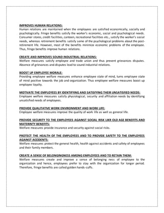 IMPROVES HUMAN RELATIONS:
Human relations are maintained when the employees are satisfied economically, socially and
psychologically. Fringe benefits satisfy the worker’s economic, social and psychological needs.
Consumer stores, credit facilities, canteen, recreational facilities etc., satisfy the worker’s social
needs, whereas retirement benefits satisfy some of the psychological problems about the post-
retirement life. However, most of the benefits minimize economic problems of the employee.
Thus, fringe benefits improve human relations.
CREATE AND IMPROVES SOUND INDUSTRIAL RELATIONS:
Welfare measures satisfy employee and trade union and thus prevent grievances disputes.
Absence of grievances and disputes lead to sound industrial relations.
BOOST UP EMPLOYEE MORALE:
Providing employee welfare measures enhance employee state of mind, turns employee state
of mind positive towards the job and organization. Thus employee welfare measures boost up
employee loyalty.
MOTIVATE THE EMPLOYEES BY IDENTIFYING AND SATISFYING THEIR UNSATISFIED NEEDS:
Employee welfare measures satisfy physiological, security and affiliation needs by identifying
unsatisfied needs of employees.
PROVIDE QUALITATIVE WORK ENVIRONMENT AND WORK LIFE:
Employee welfare measures improve the quality of work life as well as general life.
PROVIDE SECURITY TO THE EMPLOYEES AGAINST SOCIAL RISK LIKR OLD AGE BENEFITS AND
MATERINTY BENEFITS:
Welfare measures provide insurance and security against social risks.
PROTECT THE HEALTH OF THE EMPLOYEES AND TO PROVIDE SAFETY TO THE EMPLOYEES
AGAINST ACCIDENTS:
Welfare measures protect the general health, health against accidents and safety of employees
and their family members.
CREATE A SENSE OF BELONGINGNESS AMONG EMPLOYEES AND TO RETAIN THEM:
Welfare measures create and improve a sense of belonging ness of employee to the
organization and hence, employees prefer to stay with the organization for longer period.
Therefore, fringe benefits are called golden hands-cuffs.
 