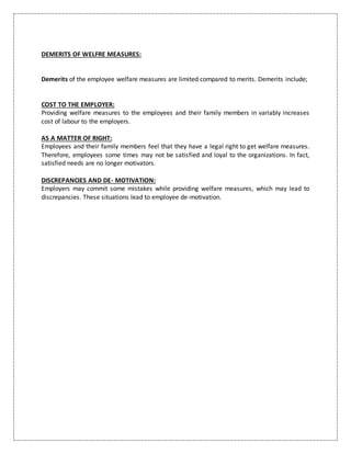 DEMERITS OF WELFRE MEASURES:
Demerits of the employee welfare measures are limited compared to merits. Demerits include;
COST TO THE EMPLOYER:
Providing welfare measures to the employees and their family members in variably increases
cost of labour to the employers.
AS A MATTER OF RIGHT:
Employees and their family members feel that they have a legal right to get welfare measures.
Therefore, employees some times may not be satisfied and loyal to the organizations. In fact,
satisfied needs are no longer motivators.
DISCREPANCIES AND DE- MOTIVATION:
Employers may commit some mistakes while providing welfare measures, which may lead to
discrepancies. These situations lead to employee de-motivation.
 