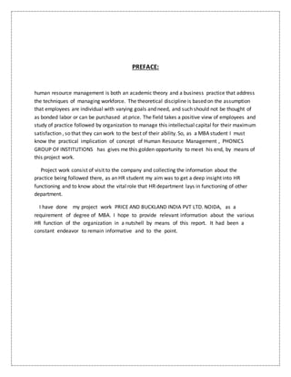 PREFACE:
human resource management is both an academic theory and a business practice that address
the techniques of managing workforce. The theoretical discipline is based on the assumption
that employees are individual with varying goals and need, and such should not be thought of
as bonded labor or can be purchased at price. The field takes a positive view of employees and
study of practice followed by organization to manage this intellectual capital for their maximum
satisfaction , so that they can work to the best of their ability. So, as a MBA student I must
know the practical implication of concept of Human Resource Management , PHONICS
GROUP OF INSTITUTIONS has gives me this golden opportunity to meet his end, by means of
this project work.
Project work consist of visit to the company and collecting the information about the
practice being followed there, as an HR student my aim was to get a deep insight into HR
functioning and to know about the vital role that HR department lays in functioning of other
department.
I have done my project work PRICE AND BUCKLAND INDIA PVT LTD. NOIDA, as a
requirement of degree of MBA. I hope to provide relevant information about the various
HR function of the organization in a nutshell by means of this report. It had been a
constant endeavor to remain informative and to the point.
 