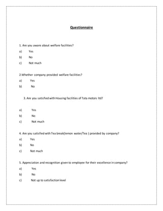 Questionnaire
1. Are you aware about welfare facilities?
a) Yes
b) No
c) Not much
2.Whether company provided welfare facilities?
a) Yes
b) No
3. Are you satisfied with Housing facilities of Tata motors ltd?
a) Yes
b) No
c) Not much
4. Are you satisfied with Tea break(lemon water/Tea ) provided by company?
a) Yes
b) No
c) Not much
5. Appreciation and recognition given to employee for their excellence in company?
a) Yes
b) No
c) Not up to satisfaction level
 
