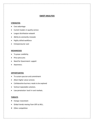 SWOT ANALYSIS
STRENGTHS
 Cost advantage
 Current leaders in quality service
 Largest distribution network
 Ability to constantly innovate
 Highly skilled workforce
 Entrepreneurial zeal
WEAKNESSES
 To prove credibility
 Price pressures
 Need for Government support
 Awareness
OPPORTUNITIES
 To sustain passion and commitment
 Attain higher value services
 Collaborative business needs to be explored
 Vertical repeatable solutions.
 Low penetration level in rural markets.
THREATS
 Foreign investment
 Global trends moving from GPS to WLL.
 Other competition
 