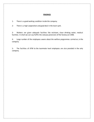 FINDINGS
1- There is a good working condition inside the company.
2- There is a high cooperation and good deal in the team sprit.
3- Workers are given adequate facilities like restroom, clean drinking water, medical
facilities. In short we can say fulfills the statuary provisions of the factory act 1948.
4- Large number of the employees aware about the welfare programmes carried on, in the
company.
5- The facilities of ATM to the teammate level employees are also provided in the only
company.
 