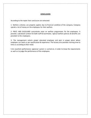 CONCLUSION
According to the report that conclusion are extracted-
1- Welfare schemes are properly applies due to financial condition of the company. Company
spends a lot of money on the employees for their welfare.
2- PRICE AND BUCKLAND concentrate more on welfare programmes for the employees. It
provides subsidized canteen for both staff & teammates. Special welfare policies & benefits are
provided to the employees.
3- The management selects proper educated employee and post in proper place where
employee can work as per qualification & experience. The factory also provides training time to
time as according to their need.
5-An excellent performance appraisal system is carried on, in order to know the requirements
as well as to judge the performance of the employees.
 