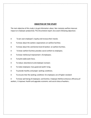OBJECTIVE OF THE STUDY
The main objective of this study is to get information about. Non statutory welfare measure
impact on employee productivity This Dissertation report also covers following objectives:
To win over employee’s loyalty and increase their morale.
To know about the workers expectations on welfare facilities
To know about the satisfaction level of workers on welfare facilities.
To know welfare facilities provides social comfort to employees.
To know intellectual improvement of employees.
To build stable work force.
To reduce absenteeismand employee turnover.
To make employees lives good and worth living.
To provide healthy and proper working conditions.
To ensures that the working conditions for employees are of higher standard
To know well-being of employees and families. Employee Welfare enhances efficiency of
workers, it improves health and upgrades economic and social status of workers..
 