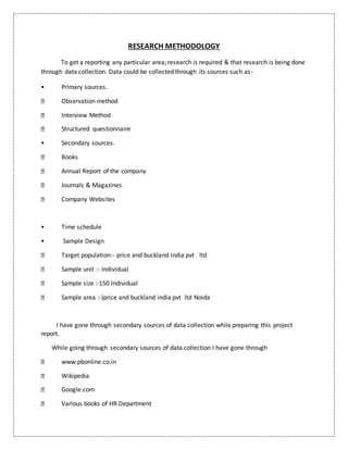 RESEARCH METHODOLOGY
To get a reporting any particular area; research is required & that research is being done
through data collection. Data could be collected through its sources such as-
• Primary sources.
Observation method
Interview Method
Structured questionnaire
• Secondary sources.
Books
Annual Report of the company
Journals & Magazines
Company Websites
• Time schedule
• Sample Design
Target population:- price and buckland india pvt ltd
Sample unit :- Individual
Sample size :-150 Individual
Sample area :-)price and buckland india pvt ltd Noida
I have gone through secondary sources of data collection while preparing this project
report.
While going through secondary sources of data collection I have gone through
www.pbonline.co.in
Wikipedia
Google.com
Various books of HR Department
 