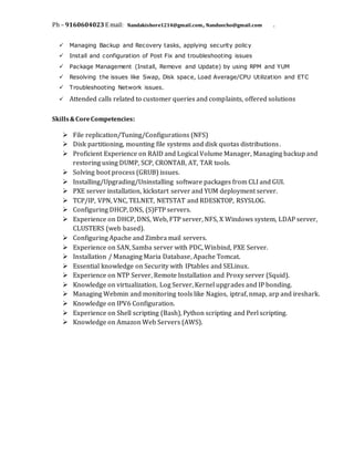 Ph – 9160604023 E mail: Nandakishore1214@gmail.com, Nanduecho@gmail.com .
 Managing Backup and Recovery tasks, applying security policy
 Install and configuration of Post Fix and troubleshooting issues
 Package Management (Install, Remove and Update) by using RPM and YUM
 Resolving the issues like Swap, Disk space, Load Average/CPU Utilization and ETC
 Troubleshooting Network issues.
 Attended calls related to customer queries and complaints, offered solutions
Skills&CoreCompetencies:
 File replication/Tuning/Configurations (NFS)
 Disk partitioning, mounting file systems and disk quotas distributions.
 Proficient Experience on RAID and Logical Volume Manager, Managing backup and
restoring using DUMP, SCP, CRONTAB, AT, TAR tools.
 Solving boot process (GRUB) issues.
 Installing/Upgrading/Uninstalling software packages from CLI and GUI.
 PXE server installation, kickstart server and YUM deployment server.
 TCP/IP, VPN, VNC, TELNET, NETSTAT and RDESKTOP, RSYSLOG.
 Configuring DHCP, DNS, (S)FTP servers.
 Experience on DHCP, DNS, Web, FTP server, NFS, X Windows system, LDAP server,
CLUSTERS (web based).
 Configuring Apache and Zimbra mail servers.
 Experience on SAN, Samba server with PDC, Winbind, PXE Server.
 Installation / Managing Maria Database, Apache Tomcat.
 Essential knowledge on Security with IPtables and SELinux.
 Experience on NTP Server, Remote Installation and Proxy server (Squid).
 Knowledge on virtualization, Log Server, Kernel upgrades and IP bonding.
 Managing Webmin and monitoring tools like Nagios, iptraf, nmap, arp and ireshark.
 Knowledge on IPV6 Configuration.
 Experience on Shell scripting (Bash), Python scripting and Perl scripting.
 Knowledge on Amazon Web Servers (AWS).
 