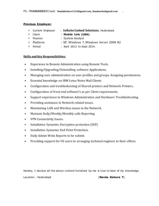 Ph – 9160604023 E mail: Nandakishore1214@gmail.com, Nanduecho@gmail.com .
Previous Employer:
 Current Employer : Infinite Linked Solutions, Hyderabad
 Client : Mobile Link (USA)
 Position : System Analyst
 Platform : XP, Windows 7, Windows Server 2008 R2
 Period : April 2013 to Sept 2014.
Skills and Key Responsibilities:
• Experience in Remote Administration using Remote Tools.
• Installing/Upgrading/Uninstalling software Applications.
• Managing user administration on user profiles and groups. Assigning permissions.
• Essential knowledge on IBM Lotus Notes Mail Clients
• Configuration and troubleshooting of Shared printers and Network Printers.
• Configuration of front-end software’s as per Client requirements.
• Support experience in Windows Administration and Hardware Troubleshooting.
• Providing assistance in Network related issues.
• Maintaining LAN and Wireless issues in the Network.
• Maintain Daily/Weekly/Monthly calls Reporting
• VPN Connectivity Issues.
• Installation Symantec Encryption protection (SEP)
• Installation Symantec End Point Protection.
• Daily Admin Woks Reports to be submit.
• Providing support for US users to arranging technical engineer to their offices.
Hereby, I declare all the above content furnished by me is true to best of my knowledge.
Location : Hyderabad (Nanda Kishore T).
 