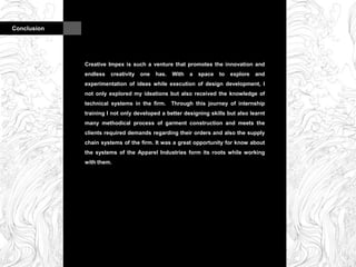 Conclusion
Creative Impex is such a venture that promotes the innovation and
endless creativity one has. With a space to explore and
experimentation of ideas while execution of design development, I
not only explored my ideations but also received the knowledge of
technical systems in the firm. Through this journey of internship
training I not only developed a better designing skills but also learnt
many methodical process of garment construction and meets the
clients required demands regarding their orders and also the supply
chain systems of the firm. It was a great opportunity for know about
the systems of the Apparel Industries form its roots while working
with them.
 