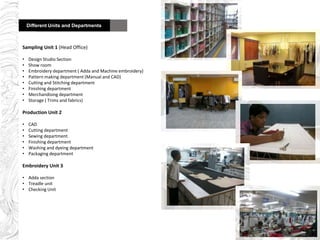 Different Units and De
Sampling Unit 1 (Head Office)
• Design Studio Section
• Show room
• Embroidery department ( Adda and Machine embroidery)
• Pattern making department (Manual and CAD)
• Cutting and Stitching department
• Finishing department
• Merchandising department
• Storage ( Trims and fabrics)
Production Unit 2
• CAD
• Cutting department
• Sewing department
• Finishing department
• Washing and dyeing department
• Packaging department
Embroidery Unit 3
• Adda section
• Treadle unit
• Checking Unit
Different Units and Departments
 