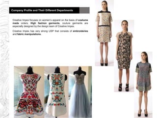 Company Profile and Their Different DepartmentsCompany Profile and Their Different Departments
Creative Impex focuses on women’s apparel on the basis of costume
made orders. High fashion garments, couture garments are
especially designed by the design team of Creative Impex.
Creative Impex has very strong USP that consists of embroideries
and fabric manipulations.
 