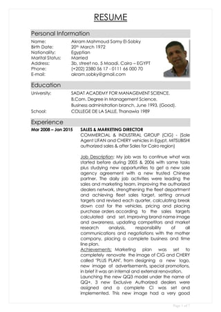 Page 1 of 7
RESUME
Personal Information
Name: Akram Mahmoud Samy El-Sobky
Birth Date: 20th March 1972
Nationality: Egyptian
Marital Status: Married
Address: 3b, street no. 5 Maadi, Cairo – EGYPT
Phone: (+202) 2380 56 17 - 0111 66 000 70
E-mail: akram.sobky@gmail.com
Education
University: SADAT ACADEMY FOR MANAGEMENT SCIENCE.
B.Com. Degree in Management Science.
Business administration branch, June 1993. (Good).
School: COLLEGE DE LA SALLE, Thanawia 1989
Experience
Mar 2008 – Jan 2015 SALES & MARKETING DIRECTOR
COMMERCIAL & INDUSTRIAL GROUP (CIG) - (Sole
Agent LIFAN and CHERY vehicles in Egypt, MITSUBISHI
authorized sales & after Sales for Cairo region)
Job Description: My job was to continue what was
started before during 2005 & 2006 with same tasks
plus studying new opportunities to get a new sole
agency agreement with a new trusted Chinese
partner. The daily job activities were leading the
sales and marketing team, improving the authorized
dealers network, strengthening the fleet department
and achieving fleet sales target, setting annual
targets and revised each quarter, calculating break
down cost for the vehicles, pricing and placing
purchase orders according to the sales targets
calculated and set. Improving brand name image
and awareness, updating competitors and market
research analysis, responsibility of all
communications and negotiations with the mother
company, placing a complete business and time
line plan.
Achievements: Marketing plan was set to
completely renovate the image of CIG and CHERY
called "PLUS PLAN", from designing a new logo,
new image of advertisements, special promotions,
in brief it was an internal and external renovation.
Launching the new QQ3 model under the name of
QQ+. 3 new Exclusive Authorized dealers were
assigned and a complete CI was set and
implemented. This new image had a very good
 