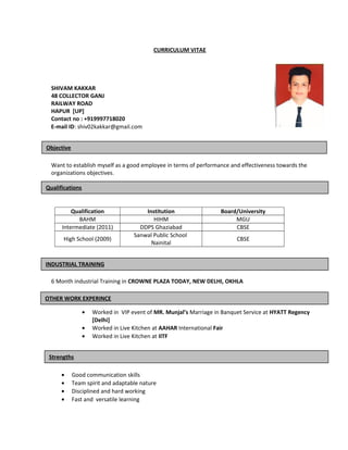 CURRICULUM VITAE
SHIVAM KAKKAR
48 COLLECTOR GANJ
RAILWAY ROAD
HAPUR [UP]
Contact no : +919997718020
E-mail ID: shiv02kakkar@gmail.com
Want to establish myself as a good employee in terms of performance and effectiveness towards the
organizations objectives.
Qualification Institution Board/University
BAHM HIHM MGU
Intermediate (2011) DDPS Ghaziabad CBSE
High School (2009)
Sanwal Public School
Nainital
CBSE
6 Month industrial Training in CROWNE PLAZA TODAY, NEW DELHI, OKHLA
• Worked in VIP event of MR. Munjal’s Marriage in Banquet Service at HYATT Regency
[Delhi]
• Worked in Live Kitchen at AAHAR International Fair
• Worked in Live Kitchen at IITF
• Good communication skills
• Team spirit and adaptable nature
• Disciplined and hard working
• Fast and versatile learning
INDUSTRIAL TRAINING
Qualifications
Objective
OTHER WORK EXPERINCE
Strengths
 