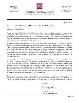1 | P a g e
New York Office:
280 Park Avenue S.
Suite 13A
New York, NY 10010
212-673-6669
Main Office:
235 Main Street
Danbury, CT 06810
203-791-9040
Fax 203-791-9264
April 7, 2016
Re: Letter of Reference and Recommendation for Ms. Lori Zezza
To Whom It May Concern:
As an Attorney and Chief Operating Officer at our firm, I have had the true pleasure of knowing and
acting as the direct supervisor of Ms. Lori Zezza in her position as Marketing Manager of our firm.
Based upon my experiences with Ms. Zezza throughout this time, I can confidently state that she has
been an exemplary employee in every respect, consistently demonstrating the highest degree of
professionalism and integrity in everything she does.
In her role as Marketing Manager, Ms. Zezza was responsible for performing a number of complex,
high-level tasks requiring extraordinary attention to detail, the ability to work effectively with minimal
supervision, and exceptional project management skills. I can personally attest, based upon my ongoing
observations, that she is a take-charge person who is able to successfully organize her efforts and
produce effective results regardless of the stressful and rapidly changing needs of the her position. She
has never failed to meet or exceed the demands of her supervisor, our business partners, and other staff,
and she has truly exemplified our company’s core values of trust, teamwork and compassion in
everything she does.
Unfortunately, as a result of significant corporate restructuring (including our company’s decision to
outsource a significant portion of our marketing budget) we were unable to continue to employ Ms.
Zezza in her position as marketing manager and her position was sadly eliminated during these
transitions. Had we been in a position to continue to employ her, however, we certainly would have
done so as I cannot speak highly enough regarding her performance of all tasks assigned to her
throughout her time with our firm. We consider the loss of her on our team a tremendous and very
difficult sacrifice, and can assure you that any company who employs her in the future is extremely
fortunate to have her as a representative of their organization.
Should you have any questions regarding this recommendation, or desire to obtain any further
information regarding the circumstances of her employment with our firm, please do not hesitate to
contact me as I will do whatever possible to facilitate Ms. Zezza’s career and opportunities in the future.
Sincerely,
Leah F. Walsh, Esq.
Chief Operating Officer
 