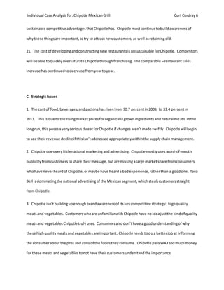 Individual Case Analysisfor:Chipotle MexicanGrill Curt Cordray 6
sustainable competitiveadvantagesthatChipotle has. Chipotle mustcontinuetobuildawarenessof
whythese thingsare important,totry to attract new customers,as well asretainingold.
21. The cost of developingandconstructingnew restaurantsisunsustainable forChipotle. Competitors
will be able toquicklyoversaturate Chipotle throughfranchising. The comparable –restaurantsales
increase hascontinuedtodecrease fromyeartoyear.
C. Strategic Issues
1. The cost of food,beverages,andpackinghasrisenfrom30.7 percentin2009, to 33.4 percentin
2013. Thisis due to the risingmarketpricesfororganicallygrowningredientsandnatural meats.Inthe
longrun, thisposesaveryseriousthreatforChipotle if changesaren’tmade swiftly. Chipotle willbegin
to see theirrevenue decline if thisisn’taddressedappropriatelywithinthe supplychainmanagement.
2. Chipotle doesverylittlenational marketingandadvertising. Chipotle mostlyusesword-of-mouth
publicityfromcustomerstoshare theirmessage,butare missingalarge marketshare fromconsumers
whohave neverheardof Chipotle,ormaybe have hearda badexperience,ratherthan a goodone. Taco
Bell isdominatingthe national advertisingof the Mexicansegment,whichstealscustomersstraight
fromChipotle.
3. Chipotle isn’tbuildingupenoughbrandawarenessof itskeycompetitive strategy: highquality
meatsand vegetables. Customerswhoare unfamiliarwithChipotle have noideajustthe kindof quality
meatsand vegetablesChipotle trulyuses. Consumersalsodon’thave agoodunderstandingof why
these highqualitymeatsandvegetablesare important. Chipotleneedstodoa betterjobat informing
the consumeraboutthe pros and cons of the foodstheyconsume. Chipotle paysWAYtoomuchmoney
for these meatsandvegetablestonothave theircustomersunderstandthe importance.
 
