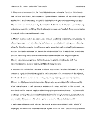 Individual Case Analysisfor:Chipotle MexicanGrill Curt Cordray 8
2. My secondrecommendationisthatChipotlebegintomarketnationally. ThisopensChipotle upto
newcustomerswhomaynot evenknow whatChipotle is,orwhohave neverhadanyinterestingoingin
to a Chipotle. Thiscouldalsohelpbringinnew customerswhomayhave heardsomethingbadabout
Chipotle fromword-of-mouthpublicity. Currently,TacoBell dominatesthe Mexicansegmentof dining,
and national advertisingcouldhelpChipotle take customersawayfromTaco Bell. Thisrecommendation
isbasedof conclusion#16 and strategicissue #3.
3. My thirdrecommendationistoplace a largeremphasisoncatering. Chipotleonlyaverages about1%
of cateringsalesperyearlysales. Cateringisafantasticwayto market,while makingmoney. Catering
allowsforChipotle toenterthe livesof consumerswhowouldn’tnormallygointoa Chipotle restaurant.
Cateringbuildsbrandawarenessandintrigueintoanew consumer’s life. If the consumerisimpressed
withjustthe cateringservice,howmuchmore impressedwill theybe whentheyactuallyentera
Chipotle restaurantandexperience the friendlinessandhospitalityof the Chipotle staff. This
recommendationisaresponse toconclusion#19and strategicissue #2.
4. My fourthrecommendationtoChipotle isthattheyneedtomake consumersmore aware of the pros
and consof highqualitymeatsandvegetables. Whenconsumersdon’tunderstand whyit’simportant,
theydon’tunderstandyourbrandand whytheyshouldkeepchoosingyouoveryourcompetitors.
Chipotle needstolaunchmarketingcampaignsthatallow the consumertobe informed,andwantto
come back to Chipotle fortheirownhealth. Alongwiththisconcept,theyneedtoalarmcustomersthat
theydon’tcurrentlyhave thattheydo have these highqualitymeatsandvegetables. Chipotle mustdo
a betterjobbrandingtheirawarenessof healthandwellnessforeveryhumanbeing,aswell ashumane
animal rights. Thisrecommendationisaresponse toconclusion#20 and strategicissue #3.
5. My fifthrecommendationtoChipotleistofranchise. Franchisingwill dramaticallycutthe cost of
developingandconstructingnewrestaurantsforChipotle. Itwill alsoallow Chipotletokeepupwiththe
 