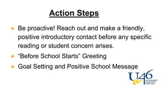 ● Be proactive! Reach out and make a friendly,
positive introductory contact before any specific
reading or student concern arises.
● “Before School Starts” Greeting
● Goal Setting and Positive School Message
Action Steps
 