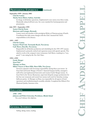 PROFESSIONAL EXPERIENCE (continued)
September 1999 – January 2002
Chef de Cuisine
Maclay Street Bistro, Sydney, Australia
In charge of all kitchen operations. Implemented a new menu every three weeks.
Drastically reduced all food costs. Set a new standard for food preparation and
presentation.
July 1997 – September 1999
Senior Chef de Partie
Horizons and Cottages, Bermuda
Luxury resort and member of the prestigious Relais et Chateaux group of hotels.
Coordinated the daily menu changes with the Chef. Assumed the Chef’s
responsibilities in his absence.
1995 – 1997
Chef de Cuisine
Summer Wind Café, Normandy Beach, New Jersey
Café Metro, Denville, New Jersey
Responsible for all kitchen production and scheduling for the 1995-1997 seasons.
Implemented a primarily seafood and vegetarian menu with upscale specials. Was
asked to work at the company’s sister restaurant, Café Metro, resulting in a “very
good,” 3-star rating by the New York Times.
1992—1995
Garde Manger
Sous Chef
Manager on Duty
Hilton Towers at Short Hills, Short Hills, New Jersey
Served in capacities with increasing responsibility during three-year tenure. As
Sous Chef and Garde Manger of hotel’s 5-diamond banquet facility, managed a
staff of five and implemented innovative and creative Garde Manger menus. As
Sous Chef in the Terrace Restaurant, supervised all garde manger productions for
the four-star restaurant and created new menus each week for Saturday evening
ballroom parties. As Manager on Duty, was responsible for all aspects of hotel
operations and troubleshooting bi-monthly schedule. Completed the Hilton’s Five
Diamond Quality Assurance tests.
EDUCATION
1990 – 1992
Johnson and Wales University, Providence, Rhode Island
Two year Culinary Arts diploma.
GENERAL INTERESTS
Sailing, skiing, music, reading
CHEFANDREWCHAPPELL
 