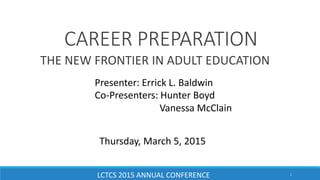 CAREER PREPARATION
THE NEW FRONTIER IN ADULT EDUCATION
Presenter: Errick L. Baldwin
Co-Presenters: Hunter Boyd
Vanessa McClain
Thursday, March 5, 2015
LCTCS 2015 ANNUAL CONFERENCE 1
 