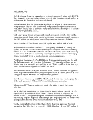 ARRA UPDATE
Andy D. thanked the people responsible for getting the grant applications to the USDOE.
They supported the approach of submitting the application on a programmatic and not a
project basis. He thanked the staff especially Janet K.
The 23.9M of the SEP was split with $8 M going to EE projects $13 M to renewable
energy projects. The rest went to mandatory energy code training and administrative
costs. More funding went to renewable energy because other EE funding will be available
from other programs like EECBG.
OER is now going through a process with cities & town about EECBG. They will be
encouraged to use it for revolving loans or performance contracting to stretch the money.
The ERT will put out a solicitation for specific projects and the team will decide.
There were also 2 Weatherization grants; the regular WAP and the ARRA WAP.
A question was asked about what the 10 RI cities getting direct EECBG funding can
spend it on. Janet K. said that there were 14 separate categories with the last one being
“other”. She also mentioned a conference call where other states seemed to be focusing
on three areas: Performance contracting; revolving loans; and incentives for leveraging
funding for multiply towns to join together in a performance contract.
Paul R. cited Providence’s $1.7 in EECBG and already contacting Ameresco. He said
that the big companies will be getting the business. N.Y is spending millions just on
lighting only three companies were qualified to bid. This is a problem for the little guys.
Tim S. mentioned staffing problems in cities and towns.
Andy mentioned normal SEP grant is due this month. He also mentioned the appliance
rebate program that is formula and going through the SEOs. RI would get about $1.5 for
Energy Star rebates. OER still has not received the guidance.
Chris P. asked about money for CHP in ARRA. Andy D. said there is nothing specific on
CHP. Andy envisions 2 RFPs on SEP one on EE and one on renewables.
Jobs create and BTUs saved are the only metrics that seems to count. No carbon
reduction.
Joe N. asked how you measure job retention and he wanted to know if the ARRA SEP
supersedes the SEP already in place. Janet K. said the SEP now in effect was last
updated in 2002. Grant guidance requires states to have a conservation strategy. Ken P.
was working to update the plan to do two things: get it properly updated and into the state
guide plan; then do some serious measurement and modeling data.
Sam K. expressed admiration for Janet K’s. efforts. Everyone applauded. Janet just
learned that the $450,000,000 in competitive EECBG funding will go to RFP in about 6
 