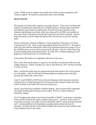 weeks. $55M will go to smaller cities and the rest will be an open competition with
everyone eligible. RI should try and go after some of this funding.
RGGI UPDATE
The hearing was held and the response was mostly positive. There were two things that
needed to be addressed: enlarge the list of eligible entities to include large commercial
and industrial users which was addressed by Tech-RI and to also include sewage
treatment and drinking water plant which was expressed by the NBC; and secondly to
give more clarity to the process that the 40% innovative pot will be allocated. Janet K.
hopes this process will be simple and that the Plan will not have to go out to hearing
again.
Sam K. mentioned a mark-up of Markey’s Cap & trade bill in Waxman’s U.S. House
Committee next week. There is talk of preempting RGGI from 2012-2017. RI needs be
make sure that when the federal bill is done it has significant allowances going to EE so
the 10 RGGI states can stay whole to insure LCP gets done. Sam K. worries about Cap
& Trade funding going to the general fund. He wants 25% of federal funding go to EE.
Right now in the House bill it is well below that.
In the Senate, RI senator are sympathetic and aware of the issue.
Dan J. talks about cap & trade as a regressive tax and that will adversely affect low and
middle ratepayers. Paul R. said there are votes to stop Waxman’s bill. He does not think
it will be an issue.
Dan J. said that the public does not understand cap & trade and how this will be passed
on to the public. Andy D said that the Obama people are pushing cap & trade hard
because they believe the voters want it.
Andy D. cited NGRID’s 4/2/09 letter to Beverly Narjarian which mentions innovative
concepts such as on-bill financing and revolving loans that seemed to align with what
will be solicited in the RGGI 40% innovative project pot .
Paul R. asked about the availability of RGGI funding. Janet answered that it depended
on whether another public hearing can be avoided. The key is what constitutes a
substantive change.
Joe N. brought up the report to the General Assembly on RGGI. In the powers and duties
of the council it calls for the report to address three issues: 1. activities of the council, 2.
assessment of energy issue status of System Reliability and EE conservation procurement
and 3. recommendations to the legislature regarding improvements that may be
necessary. He feels that the council failed to address the second two items and they may
want to address them in next report
 