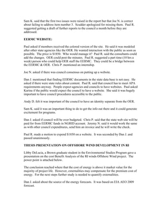 Sam K. said that the first two issues were raised in the report but that Joe N. is correct
about failing to address item number 3. Scudder apologized for missing them. Paul R.
suggested getting a draft of further reports to the council a month before they are
addressed.
EERMC WEBSITE:
Paul asked if members received the colored version of the site. He said it was modeled
after other state agencies like the OER. He wanted interaction with the public as soon as
possible. The price is $1850. Who would manage it? Paul R. said the consultants could
add the changes. OER could post the minutes. Paul R. suggested a part time (10 hrs a
week) person who could help OER staff the EERMC. They could be a bridge between
the EERMC & OER. Chris P. mentioned an internship.
Joe N. asked if there was council consensus on putting up a website.
Dan J. mentioned that finding EERMC documents in the state data base is not easy. He
asked if there were state rules about content. Paul R. said that council has to meet APA
requirements anyway. People expect agencies and councils to have websites. Paul asked
Karina if the public would expect the council to have a website. She said it was hugely
important to have council procedures accessible to the public.
Andy D. felt it was important of the council to have an identity separate from the OER.
Sam K. said it was an important thing to do to get the info out there and it could generate
excitement for programs.
Dan J. asked if council will be over budgeted. Chris P. said that the state web site will be
paid for from EERMC funds in NGRID account. Jeremy N. said it would work the same
as with other council expenditures, send him an invoice and he will write the check.
Paul R. made a motion to expend $1850 on a website. It was seconded by Dan J. and
passed unanimously.
THESIS PRESENTATION ON OFFSHORE WIND DEVELOPMENT IN RI
Libby DeLucia, a Brown graduate student in the Environmental Studies Program gave a
presentation on the cost Benefit Analysis of the RI winds Offshore Wind project. The
power point is attached below.
The conclusion reached where that the cost of energy is above it market value for the
majority of project life. However, externalities may compensate for the premium cost of
energy. For the next steps further study is needed to quantify externalities.
Dan J. asked about the source of the energy forecasts. It was based on EIA AEO 2009
forecast.
 