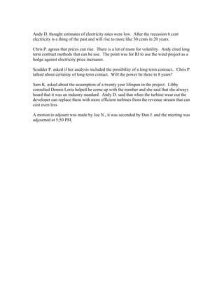 Andy D. thought estimates of electricity rates were low. After the recession 6 cent
electricity is a thing of the past and will rise to more like 30 cents in 20 years.
Chris P. agrees that prices can rise. There is a lot of room for volatility. Andy cited long
term contract methods that can be use. The point was for RI to use the wind project as a
hedge against electricity price increases.
Scudder P. asked if her analysis included the possibility of a long term contract.. Chris P.
talked about certainty of long term contact. Will the power be there in 8 years?
Sam K. asked about the assumption of a twenty year lifespan in the project. Libby
consulted Dennis Loria helped he come up with the number and she said that she always
heard that it was an industry standard. Andy D. said that when the turbine wear out the
developer can replace them with more efficient turbines from the revenue stream that can
cost even less
A motion to adjourn was made by Joe N., it was seconded by Dan J. and the meeting was
adjourned at 5:50 PM.
 