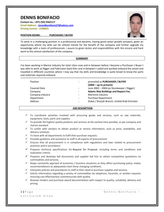 DENNIS BONIFACIO
Contact no.: +971 (50) 3562117
Email Address : zinnedbonifacio27@yahoo.com
Driving License : 1598825
POSITION DESIRE: PURCHASER / BUYER
To work in a challenging position in a professional and dynamic, having good career growth prospect, given an
opportunity where my skills can be utilized merely for the benefit of the company and further upgrade my
knowledge with a team of professionals. I assure to given duties and responsibilities with the sincere and hard
work to the utmost satisfaction of the company.
SUMMARY
I've been working in Marine Industry for total 13yrs now and in between before I become a Purchaser / Buyer I
was able to work as Rigger and Fabricator back then and in between I sailed and worked onboard the vessel and
travelled in different countries where I may say that my skills and knowledge is quite broad to know the parts
and materials required onboard.
Position : promoted as PURCHASER / BUYER
(2004 – up to present)
Covered Date : June 2002 – 2004 (as Storekeeper / Rigger)
Company : Adams Ship Buildings and Repairs Fze.
Company Industry : Maritime Industry
Department : Purchase Department
Address : Dubai / Sharjah Branch, United Arab Emirates
JOB DESCRIPTION
 To coordinate activities involved with procuring goods and services, such as raw materials,
equipment, tools, parts and supplies.
 To provide the highest quality products and services at the earliest time possible, as per company and
marine standard
 To confer with vendors to obtain product or service information, such as price, availability, and
delivery schedule.
 To liaise with all departments to fulfil their purchase requests.
 Provides guidance and assistance to staff in all aspects of procurement.
 Ensures that all procurement is in compliance with regulations and laws related to procurement
practices and in accordance
 Prepares technical specifications for Request for Proposal, including terms and conditions and
evaluation criteria.
 Prepares and develops bid documents and supplier bid lists to obtain competitive quotations on
commodities and services.
 Keeps constantly apprised of economic / business situations as they affect purchasing policy; makes
recommendations to adequately meet those changing conditions.
 Interprets policies and procedures to staff in their need to purchase supplies and services
 Solicits information regarding a variety of commodities by telephone, facsimile, or written requests
ensuring cost effectiveness commensurate with quality.
 Reviews tenders and purchase award documentation with respect to quality, suitability, delivery and
pricing.
1 | P a g e D e n n i s B o n i f a c i o –
C u r r i c u l u m V i t a e
 