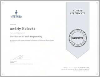 EDUCA
T
ION FOR EVE
R
YONE
CO
U
R
S
E
C E R T I F
I
C
A
TE
COURSE
CERTIFICATE
10/15/2016
Andriy Holovko
Introduction To Swift Programming
an online non-credit course authorized by University of Toronto and offered through
Coursera
has successfully completed
Parham Aarabi
Professor
Department of Electrical and Computer Engineering
Verify at coursera.org/verify/JXXRCVHZ3RXZ
Coursera has confirmed the identity of this individual and
their participation in the course.
 