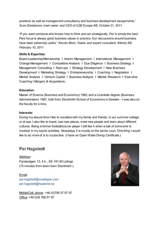 positions as well as management consultancy and business development assignments.”
Sven Danielsson, main owner and CEO of C2B Europe AB, October 21, 2011.
“If you want someone who knows how to think and act strategically, Per is simply the best.
Pers focus is always good business values in practice. Our discussions around business
have been extremely useful.” Kerstin Blom, Owner and expert consultant, Attento AB,
February 10, 2011
Skills & Expertise:
Board Leadership/Membership I Interim Management I International Management I
Change Management I Competitive Analysis I Due Diligence I Business Strategy I
Management Consulting I Start-ups I Strategy Development I New Business
Development I Marketing Strategy I Entrepreneurship I Coaching I Negotiation I
Market Analysis I Venture Capital I Business Analysis I Market Research I Executive
Coaching I Mergers & Acquisitions.
Education:
Master of Science (Business and Economics) 1982, and a Licentiate degree (Business
Administration) 1987, both from Stockholm School of Economics in Sweden - I was also on
the faculty for a time.
Interests:
During my leisure time I like to socialize with my family and friends, in our summer cottage,
or at sea. I also like to travel, see new places, meet new people and learn about different
cultures. Being a former football/soccer player I still like it when a ball of some kind is
involved in my sports activities. Nowadays it is mostly on the tennis court. One thing I would
like to do more of is to scuba dive. (I have an Open Water Diving Certificate.)
Per Hagstedt
Address:
Pyrolavägen 13, 4 tr., SE-181 60 Lidingö.
(15 minutes from down town Stockholm.)
Email:
per.hagstedt@crealogos.com
per.hagstedt@heatshot.se
Mobile/Cell phone: +46 (0)708 37 57 97
Office: +46 (0)8 766 57 97
 
