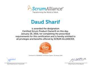 Daud Sharif
is awarded the designation
Certified Scrum Product Owner® on this day,
January 26, 2016, for completing the prescribed
requirements for this certification and is hereby entitled to
all privileges and benefits offered by SCRUM ALLIANCE®.
Certificant ID: 000488365 Certification Expires: 26 January 2018
Certified Scrum Trainer® Chairman of the Board
 