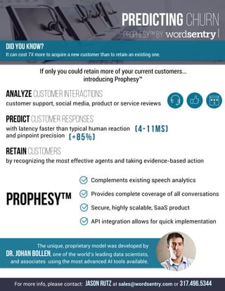 PREDICTING CHURN
Prophesy™ by .
DID YOU KNOW?
It can cost 7X more to acquire a new customer than to retain an existing one.
Analyze CUSTOMER INTERACTIONS
customer support, social media, product or service reviews
PREDICT CUSTOMER Responses
with latency faster than typical human reaction
and pinpoint precision
retain customers
by recognizing the most effective agents and taking evidence-based action
If only you could retain more of your current customers…
introducing Prophesy™
(+85%)
	 Complements existing speech analytics
Provides complete coverage of all conversations
Secure, highly scalable, SaaS product
API integration allows for quick implementation
	
	
	
PROPHESY™
The unique, proprietary model was developed by
Dr. Johan Bollen, one of the world’s leading data scientists,
and associates using the most advanced AI tools available.
For more info, please contact: JASON RUTZ at sales@wordsentry.com or 317.496.5344
(4-11ms)
	
 