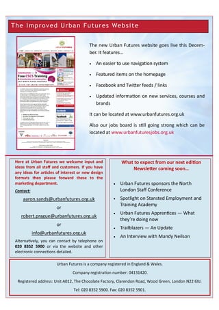 What to expect from our next edition
Newsletter coming soon…
Here at Urban Futures we welcome input and
ideas from all staff and customers. If you have
any ideas for articles of interest or new design
formats then please forward these to the
marketing department.
Contact:
aaron.sands@urbanfutures.org.uk
or
robert.prague@urbanfutures.org.uk
or
info@urbanfutures.org.uk
Alternatively, you can contact by telephone on
020 8352 5900 or via the website and other
electronic connections detailed.
Urban Futures is a company registered in England & Wales.
Company registration number: 04131420.
Registered address: Unit A012, The Chocolate Factory, Clarendon Road, Wood Green, London N22 6XJ.
Tel: 020 8352 5900. Fax: 020 8352 5901.
The new Urban Futures website goes live this Decem-
ber. It features…
 An easier to use navigation system
 Featured items on the homepage
 Facebook and Twitter feeds / links
 Updated information on new services, courses and
brands
It can be located at www.urbanfutures.org.uk
Also our jobs board is still going strong which can be
located at www.urbanfuturesjobs.org.uk
 Urban Futures sponsors the North
London Staff Conference
 Spotlight on Stansted Employment and
Training Academy
 Urban Futures Apprentices — What
they’re doing now
 Trailblazers — An Update
 An Interview with Mandy Neilson
The Improved Urban Futures Website
 
