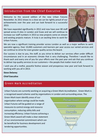 Introduction from the Chief Executive
Welcome to the second edition of the new Urban Futures
Newsletter. As 2012 draws to a close we can be rightly proud of our
achievements over the year and can look forward to a successful
2013.
We have expanded significantly in 2012 and now have over 80 staff
spread across 8 sites in London and Essex and we will continue to
increase our staff numbers in 2013 as new projects come on stream
and existing projects mature. It truly is an exciting time to work for
Urban Futures.
We are now a significant training provider across London as well as a major welfare to work
specialist agency. Over 10,000 customers and learners per year access our varied services and
we continue to strive for even greater quality across the board.
Our success is due to you, the staff, as you strive to deliver our services often under difficult
circumstances and in an economic climate that is very challenging. Therefore I would like to
thank each and every one of you for your efforts over the past year and ask that you continue
to deliver top quality services to our customers—the people that matter most of all.
I wish you all a restful, peaceful festive season and prosperous new year and look forward to
working with you all in 2013.
Steve Delaney
Chief Executive
Green Mark Accreditation
Urban Futures are currently working on acquiring a Green Mark Accreditation. Green Mark is
a recognised award scheme used by organisations in London and surrounding areas. The
Green Mark team identify areas of our
organisation where savings could be made.
Urban Futures will be guided on a range of
measures to control energy and resource
consumption, reducing utility bills and
increasing efficiency. Urban Futures achieving a
Green Mark award will make a clear statement
of our environmental commitment which can
be beneficial for business development and
tendering opportunities.
 