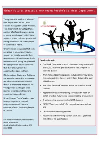 Urban Futures creates a new Young People’s Services Department
Young People’s Services is a brand
new department within Urban
Futures managed by Derek Wheeler.
This department draws together a
number of different services aimed
at young people aged 14 to 25 and
supports school children, youths and
young adults who are unemployed
or classified as NEETs.
Urban Futures recognises that each
age group is unique and requires
support services bespoke to their
requirements. Urban Futures firmly
believes that all young people need
the best possible advice to ensure
that they are aware of the
opportunities open to them.
If Information, Advice and Guidance
are a crucial element to our services
for adult customers and learners
then it is even more important for
young people starting on their
journey towards adulthood and
economic independence.
Urban Futures Youth Services have
brought together a range of
programmes which makes a
cohesive offer to the Young People
of London.
For more information please contact:
Derek Wheeler at
derek.wheeler@hebp.co.uk or 020
8352 5930
Services include:
 The Work Experience schools placement programme with
over 1,600 students’ pre-16 students and 250 post 16
students placed.
 Work Related Learning projects including Interview Skills,
Enterprise activity, Careers and FE Fairs delivered to over
1,000 learners
 Specialist ‘buy back’ services and or services for ‘at risk’
students
 Apprenticeships and mentoring services with HEBP on
behalf of Urban Futures in a sub contracting arrangement
 A volunteering programme for NEET students
 ESF NEET work on behalf of a range of partners such as
BEP
 UF Foundation Learning services
 Youth Contract delivering support to 16 to 17 year olds
with little or no qualifications
 