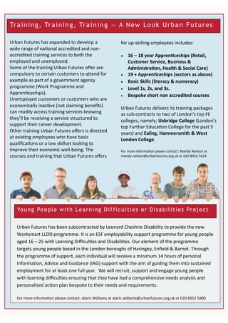 Training, Training, Training — A New Look Urban Futures
for up-skilling employees includes:
 16 – 18 year Apprenticeships (Retail,
Customer Service, Business &
Administration, Health & Social Care)
 19 + Apprenticeships (sectors as above)
 Basic Skills (literacy & numeracy)
 Level 1s, 2s, and 3s.
 Bespoke short non accredited courses
Urban Futures delivers its training packages
as sub-contracts to two of London’s top FE
colleges, namely; Uxbridge College (London’s
top Further Education College for the past 5
years) and Ealing, Hammersmith & West
London College.
For more information please contact: Mandy Neilson at
mandy.neilson@urbanfutures.org.uk or 020 8352 5924
Urban Futures has expanded to develop a
wide range of national accredited and non-
accredited training services to both the
employed and unemployed.
Some of the training Urban Futures offer are
compulsory to certain customers to attend for
example as part of a government agency
programme (Work Programme and
Apprenticeships).
Unemployed customers or customers who are
economically inactive (not claiming benefits)
can readily access training services knowing
they’ll be receiving a service structured to
support their career development.
Other training Urban Futures offers is directed
at existing employees who have basic
qualifications or a low skillset looking to
improve their economic well-being. The
courses and training that Urban Futures offers
Young People with Learning Difficulties or Disabilities Project
Urban Futures has been subcontracted by Leonard Cheshire Disability to provide the new
Worksmart LLDD programme. It is an ESF employability support programme for young people
aged 16 – 25 with Learning Difficulties and Disabilities. Our element of the programme
targets young people based in the London boroughs of Haringey, Enfield & Barnet. Through
the programme of support, each individual will receive a minimum 14 hours of personal
Information, Advice and Guidance (IAG) support with the aim of guiding them into sustained
employment for at least one full year. We will recruit, support and engage young people
with learning difficulties ensuring that they have had a comprehensive needs analysis and
personalised action plan bespoke to their needs and requirements.
For more information please contact: Alaric Williams at alaric.williams@urbanfutures.org.uk or 020 8352 5900
 