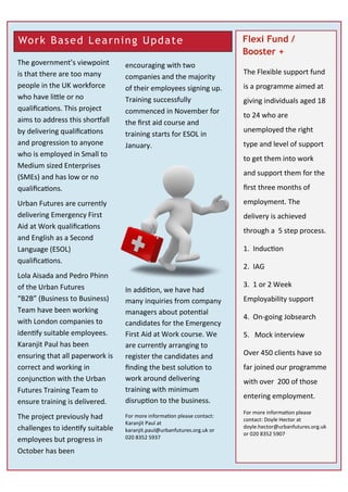 Flexi Fund /
Booster +
The government’s viewpoint
is that there are too many
people in the UK workforce
who have little or no
qualifications. This project
aims to address this shortfall
by delivering qualifications
and progression to anyone
who is employed in Small to
Medium sized Enterprises
(SMEs) and has low or no
qualifications.
Urban Futures are currently
delivering Emergency First
Aid at Work qualifications
and English as a Second
Language (ESOL)
qualifications.
Lola Aisada and Pedro Phinn
of the Urban Futures
“B2B” (Business to Business)
Team have been working
with London companies to
identify suitable employees.
Karanjit Paul has been
ensuring that all paperwork is
correct and working in
conjunction with the Urban
Futures Training Team to
ensure training is delivered.
The project previously had
challenges to identify suitable
employees but progress in
October has been
encouraging with two
companies and the majority
of their employees signing up.
Training successfully
commenced in November for
the first aid course and
training starts for ESOL in
January.
In addition, we have had
many inquiries from company
managers about potential
candidates for the Emergency
First Aid at Work course. We
are currently arranging to
register the candidates and
finding the best solution to
work around delivering
training with minimum
disruption to the business.
For more information please contact:
Karanjit Paul at
karanjit.paul@urbanfutures.org.uk or
020 8352 5937
Work Based Learning Update
The Flexible support fund
is a programme aimed at
giving individuals aged 18
to 24 who are
unemployed the right
type and level of support
to get them into work
and support them for the
first three months of
employment. The
delivery is achieved
through a 5 step process.
1. Induction
2. IAG
3. 1 or 2 Week
Employability support
4. On-going Jobsearch
5. Mock interview
Over 450 clients have so
far joined our programme
with over 200 of those
entering employment.
For more information please
contact: Doyle Hector at
doyle.hector@urbanfutures.org.uk
or 020 8352 5907
 